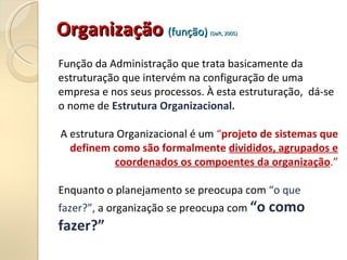 Organização
Organização (função)
(função) (Daft, 2005)
(Daft, 2005)
Função da Administração que trata basicamente da
estruturação que intervém na configuração de uma
empresa e nos seus processos. À esta estruturação, dá-se
o nome de Estrutura Organizacional.
A estrutura Organizacional é um “projeto de sistemas que
definem como são formalmente divididos, agrupados e
coordenados os compoentes da organização.”
Enquanto o planejamento se preocupa com “o que
fazer?”, a organização se preocupa com “o como
fazer?”
 