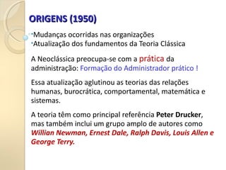 ORIGENS (1950)
ORIGENS (1950)
•Mudanças ocorridas nas organizações
•Atualização dos fundamentos da Teoria Clássica
A Neoclássica preocupa-se com a prática da
administração: Formação do Administrador prático !
Essa atualização aglutinou as teorias das relações
humanas, burocrática, comportamental, matemática e
sistemas.
A teoria têm como principal referência Peter Drucker,
mas também inclui um grupo amplo de autores como
Willian Newman, Ernest Dale, Ralph Davis, Louis Allen e
George Terry.
 