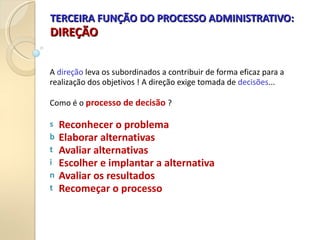 TERCEIRA FUNÇÃO DO PROCESSO ADMINISTRATIVO:
TERCEIRA FUNÇÃO DO PROCESSO ADMINISTRATIVO:
DIREÇÃO
DIREÇÃO
A direção leva os subordinados a contribuir de forma eficaz para a
realização dos objetivos ! A direção exige tomada de decisões...
Como é o processo de decisão ?
s Reconhecer o problema
b Elaborar alternativas
t Avaliar alternativas
i Escolher e implantar a alternativa
n Avaliar os resultados
t Recomeçar o processo
 