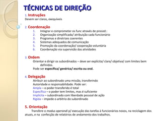 TÉCNICAS DE DIREÇÃO
TÉCNICAS DE DIREÇÃO
1. Instruções
Devem ser claras, exequíveis
2. Coordenação
1. Integrar e comprometer os func através de proced.:
2. Organização simplificada/ atribuição cada funcionário
3. Programas e diretrizes coerentes
4. Sistemas adequados de comunicação
5. Promoção da coordenação/ cooperação voluntária
6. Coordenação via supervisão das atividades
3. Ordem
Orientar e dirigir os subordinados – deve ser explícita/ clara/ objetiva/ com limites bem
definidos.
Pode ser específica/ genérica/ escrita ou oral.
4. Delegação
Atribuir ao subordinado uma missão, transferindo
Autoridade e responsabilidade. Pode ser:
Ampla – o poder transferido é total
Específica – o poder tem limites, mas é suficiente
Implícita – subordinado com liberdade pessoal de ação
Rígida – impede o arbítrio do subordinado
5. Orientação
Transfere o modus operandi p/ execução das tarefas à funcionários novos, na reciclagem dos
atuais, e na confecção de relatórios de andamento dos trabalhos.
 