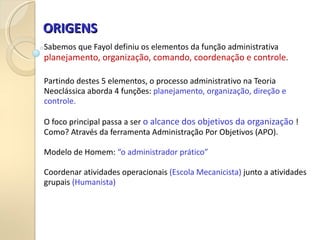 ORIGENS
ORIGENS
Sabemos que Fayol definiu os elementos da função administrativa
planejamento, organização, comando, coordenação e controle.
Partindo destes 5 elementos, o processo administrativo na Teoria
Neoclássica aborda 4 funções: planejamento, organização, direção e
controle.
O foco principal passa a ser o alcance dos objetivos da organização !
Como? Através da ferramenta Administração Por Objetivos (APO).
Modelo de Homem: “o administrador prático”
Coordenar atividades operacionais (Escola Mecanicista) junto a atividades
grupais (Humanista)
 