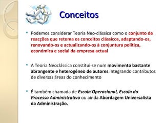Conceitos
Conceitos
 Podemos considerar Teoria Neo-clássica como o conjunto de
reacções que retoma os conceitos clássicos, adaptando-os,
renovando-os e actualizando-os à conjuntura política,
económica e social da empresa actual
 A Teoria Neoclássica constitui-se num movimento bastante
abrangente e heterogéneo de autores integrando contributos
de diversas áreas do conhecimento
 É também chamada de Escola Operacional, Escola do
Processo Administrativo ou ainda Abordagem Universalista
da Administração.
 