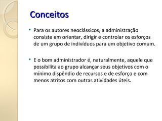  Para os autores neoclássicos, a administração
consiste em orientar, dirigir e controlar os esforços
de um grupo de indivíduos para um objetivo comum.
 E o bom administrador é, naturalmente, aquele que
possibilita ao grupo alcançar seus objetivos com o
mínimo dispêndio de recursos e de esforço e com
menos atritos com outras atividades úteis.
Conceitos
Conceitos
 