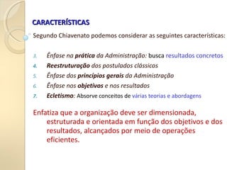CARACTERÍSTICAS
CARACTERÍSTICAS
Segundo Chiavenato podemos considerar as seguintes características:
3. Ênfase na prática da Administração: busca resultados concretos
4. Reestruturação dos postulados clássicos
5. Ênfase dos princípios gerais da Administração
6. Ênfase nos objetivos e nos resultados
7. Ecletismo: Absorve conceitos de várias teorias e abordagens
Enfatiza que a organização deve ser dimensionada,
estruturada e orientada em função dos objetivos e dos
resultados, alcançados por meio de operações
eficientes.
 