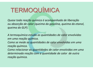 TERMOQUÍMICA
Quase toda reação química é acompanhada de liberação
ou absorção de calor (queima da gasolina, queima do etanol,
queima do GLP).
A termoquímica estuda as quantidades de calor envolvidas
em uma reação química.
Como se mede as quantidades de calor envolvidas em uma
reação química.
Como relacionar as quantidades de calor envolvidas em uma
determinada reação com a quantidade de calor de outra
reação química.
 