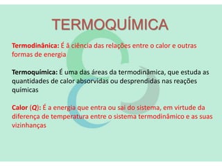 TERMOQUÍMICA
Termodinânica: É â ciência das relações entre o calor e outras
formas de energia
Termoquímica: É uma das áreas da termodinâmica, que estuda as
quantidades de calor absorvidas ou desprendidas nas reações
químicas
Calor (Q): É a energia que entra ou sai do sistema, em virtude da
diferença de temperatura entre o sistema termodinâmico e as suas
vizinhanças
 