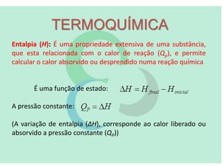 TERMOQUÍMICA
Entalpia (H): É uma propriedade extensiva de uma substância,
que esta relacionada com o calor de reação (Qp), e permite
calcular o calor absorvido ou desprendido numa reação química
É uma função de estado:
A pressão constante:
(A variação de entalpia (ΔH), corresponde ao calor liberado ou
absorvido a pressão constante (QP))
 