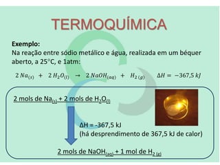 TERMOQUÍMICA
Exemplo:
Na reação entre sódio metálico e água, realizada em um béquer
aberto, a 25C, e 1atm:
2 mols de Na(s) + 2 mols de H2O(l)
ΔH = -367,5 kJ
(há desprendimento de 367,5 kJ de calor)
2 mols de NaOH(aq) + 1 mol de H2 (g)
 