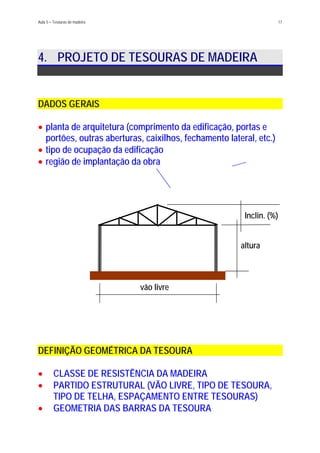 Aula 5 – Tesouras de madeira 17
4. PROJETO DE TESOURAS DE MADEIRA
DADOS GERAIS
planta de arquitetura (comprimento da edificação, portas e
portões, outras aberturas, caixilhos, fechamento lateral, etc.)
•
•
•
tipo de ocupação da edificação
região de implantação da obra
Inclin. (%)
altura
vão livre
DEFINIÇÃO GEOMÉTRICA DA TESOURA
CLASSE DE RESISTÊNCIA DA MADEIRA•
•
•
PARTIDO ESTRUTURAL (VÃO LIVRE, TIPO DE TESOURA,
TIPO DE TELHA, ESPAÇAMENTO ENTRE TESOURAS)
GEOMETRIA DAS BARRAS DA TESOURA
 