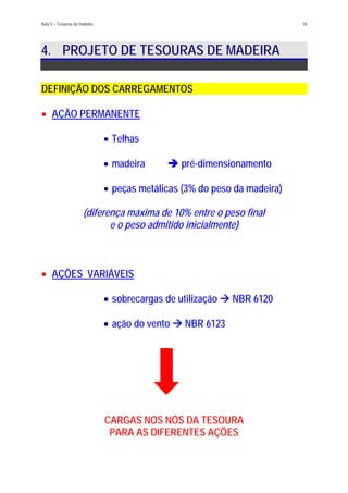 Aula 5 – Tesouras de madeira 18
4. PROJETO DE TESOURAS DE MADEIRA
DEFINIÇÃO DOS CARREGAMENTOS
AÇÃO PERMANENTE•
Telhas•
•
•
madeira pré-dimensionamento
peças metálicas (3% do peso da madeira)
(diferença máxima de 10% entre o peso final
e o peso admitido inicialmente)
AÇÕES VARIÁVEIS•
sobrecargas de utilização NBR 6120•
• ação do vento NBR 6123
CARGAS NOS NÓS DA TESOURA
PARA AS DIFERENTES AÇÕES
 