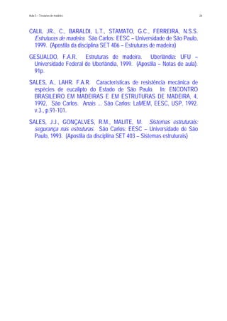 Aula 5 – Tesouras de madeira 26
CALIL JR., C., BARALDI, L.T., STAMATO, G.C., FERREIRA, N.S.S.
Estruturas de madeira. São Carlos: EESC – Universidade de São Paulo,
1999. (Apostila da disciplina SET 406 – Estruturas de madeira)
GESUALDO, F.A.R. Estruturas de madeira. Uberlândia: UFU –
Universidade Federal de Uberlândia, 1999. (Apostila – Notas de aula).
91p.
SALES, A., LAHR. F.A.R. Características de resistência mecânica de
espécies de eucalipto do Estado de São Paulo. In: ENCONTRO
BRASILEIRO EM MADEIRAS E EM ESTRUTURAS DE MADEIRA, 4,
1992, São Carlos. Anais ... São Carlos: LaMEM, EESC, USP, 1992.
v.3., p.91-101.
SALES, J.J., GONÇALVES, R.M., MALITE, M. Sistemas estruturais:
segurança nas estruturas. São Carlos: EESC – Universidade de São
Paulo, 1993. (Apostila da disciplina SET 403 – Sistemas estruturais)
 