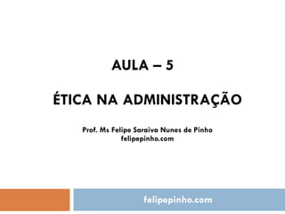 AULA – 5 ÉTICA NA ADMINISTRAÇÃO Prof. Ms Felipe Saraiva Nunes de Pinho felipepinho.com felipepinho.com 