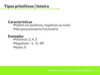 Tipos primitivos | Inteiro


  Características
     ●
       Podem ser positivos, negativos ou nulos
     ●
       Não possuem parte fracionária

  Exemplos
     ●
       Positivos: 2, 4, 3
     ●
       Negativos: -1, -3, -89
     ●
       Nulos: 0




                                UNIVERSIDADE ESTADUAL DA PARAÍBA | PROJETOHERMES
 