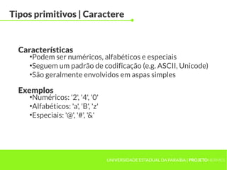 Tipos primitivos | Caractere


  Características
     ●
       Podem ser numéricos, alfabéticos e especiais
     ●
       Seguem um padrão de codificação (e.g. ASCII, Unicode)
     ●
       São geralmente envolvidos em aspas simples

  Exemplos
     ●
       Numéricos: '2', '4', '0'
     ●
       Alfabéticos: 'a', 'B', 'z'
     ●
       Especiais: '@', '#', '&'




                                    UNIVERSIDADE ESTADUAL DA PARAÍBA | PROJETOHERMES
 
