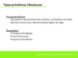 Tipos primitivos | Booleano


  Características
     ●
       Só podem representar dois valores: verdadeiro ou falso
     ●
       Servem como uma representação lógica de algo


  Exemplos
     ●
       O fogão está ligado
     ●
       A luz está acesa
     ●
       A porta está aberta




                             UNIVERSIDADE ESTADUAL DA PARAÍBA | PROJETOHERMES
 