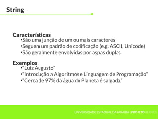 String


  Características
     ●
       São uma junção de um ou mais caracteres
     ●
       Seguem um padrão de codificação (e.g. ASCII, Unicode)
     ●
       São geralmente envolvidas por aspas duplas

  Exemplos
     ●
       “Luiz Augusto”
     ●
       “Introdução a Algoritmos e Linguagem de Programação”
     ●
       “Cerca de 97% da água do Planeta é salgada.”




                            UNIVERSIDADE ESTADUAL DA PARAÍBA | PROJETOHERMES
 