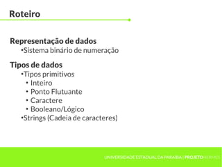Roteiro

Representação de dados
  ●
   Sistema binário de numeração

Tipos de dados
  ●
   Tipos primitivos
    ●
      Inteiro
    ●
      Ponto Flutuante
    ●
      Caractere
    ●
      Booleano/Lógico
  ●
   Strings (Cadeia de caracteres)




                            UNIVERSIDADE ESTADUAL DA PARAÍBA | PROJETOHERMES
 