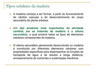 Tipos celulares da madeira
 A madeira começa a ser formar, a partir do funcionamento
do câmbio vascular e do desenvolvimento do corpo
secundário da planta arbórea.
 Um dos produtos mais importantes da atividade
cambial, em se tratando de madeira é o xilema
secundário, o qual encerra todos os tipos de elementos
celulares componentes da madeira.
 O xilema secundário plenamente desenvolvido ou madeira
é constituído por diferentes elementos celulares com
propriedades específicas para desempenhar as funções de
transporte da água e de solutos a longa distância,
armazenamento de nutrientes e sustentação mecânica.
 