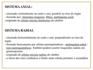 SISTEMAAXIAL:
- orientado verticalmente no caule e raiz, paralelo ao eixo do órgão
- formado por: elementos traqueais, fibras, parênquima axial
-originado de células iniciais fusiformes do câmbio
SISTEMA RADIAL
- orientado horizontalmente no caule e raiz, perpendicular ao eixo do
órgão
- formado basicamente por células parenquimáticas - parênquima radial -
raios parenquimáticos. Também podem ocorrer traqueídes radiais em
gimnospermas
- originado de células iniciais radiais do câmbio
- o início dos raios estabelece o limite entre xilema primário e secundário
 