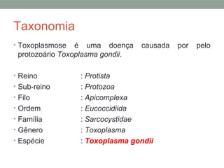Taxonomia
• Toxoplasmose é uma doença causada por pelo
protozoário Toxoplasma gondii.
• Reino : Protista
• Sub-reino : Protozoa
• Filo : Apicomplexa
• Ordem : Eucoccidiida
• Família : Sarcocystidae
• Gênero : Toxoplasma
• Espécie : Toxoplasma gondii
 