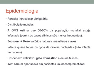 Epidemiologia
• Parasita intracelular obrigatório.
• Distribuição mundial.
• A OMS estima que 50-60% da população mundial esteja
infectada (porém os casos clínicos são menos frequentes).
• Zoonose  Reservatórios naturais: mamíferos e aves.
• Infecta quase todos os tipos de células nucleadas (não infecta
hemáceas).
• Hospedeiro definitivo: gato doméstico e outros felinos.
• Tem caráter oportunista em pacientes imunocomprometidos.
 