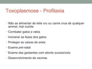 Toxoplasmose - Profilaxia
• Não se alimentar de leite cru ou carne crua de qualquer
animal, mal cozida
• Combater gatos e ratos
• Incinerar as fezes dos gatos
• Proteger as caixas de areia
• Exame pré-natal
• Exame das gestantes com aborto sucessíveis
• Desenvolvimento de vacinas
 