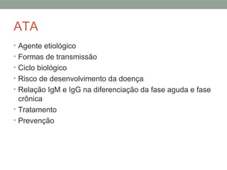 ATA
• Agente etiológico
• Formas de transmissão
• Ciclo biológico
• Risco de desenvolvimento da doença
• Relação IgM e IgG na diferenciação da fase aguda e fase
crônica
• Tratamento
• Prevenção
 