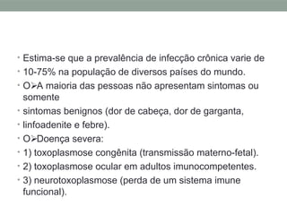 • Estima-se que a prevalência de infecção crônica varie de
• 10-75% na população de diversos países do mundo.
• O A maioria das pessoas não apresentam sintomas ou
somente
• sintomas benignos (dor de cabeça, dor de garganta,
• linfoadenite e febre).
• O Doença severa:
• 1) toxoplasmose congênita (transmissão materno-fetal).
• 2) toxoplasmose ocular em adultos imunocompetentes.
• 3) neurotoxoplasmose (perda de um sistema imune
funcional).
 