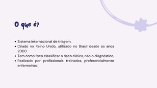 O que é?
Sistema internacional de triagem.
Criado no Reino Unido, utilizado no Brasil desde os anos
2000.
Tem como foco classificar o risco clínico, não o diagnóstico.
Realizado por profissionais treinados, preferencialmente
enfermeiros.
 
