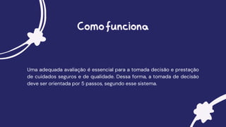 Comofunciona
Uma adequada avaliação é essencial para a tomada decisão e prestação
de cuidados seguros e de qualidade. Dessa forma, a tomada de decisão
deve ser orientada por 5 passos, segundo esse sistema.
 