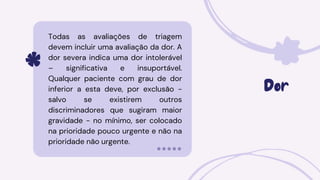 Dor
Todas as avaliações de triagem
devem incluir uma avaliação da dor. A
dor severa indica uma dor intolerável
– significativa e insuportável.
Qualquer paciente com grau de dor
inferior a esta deve, por exclusão -
salvo se existirem outros
discriminadores que sugiram maior
gravidade - no mínimo, ser colocado
na prioridade pouco urgente e não na
prioridade não urgente.
 