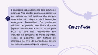 Consciência
É analisado separadamente para adultos e
crianças. Nos adultos apenas os pacientes
em estado de mal epilético são sempre
colocados na categoria de intervenção
emergente (vermelho). Os pacientes
adultos com grau de consciência alterado
(apenas respondem a voz ou a dor pela
ECG, ou que não respondem) são
incluídos na categoria de muito urgentes.
Todos os pacientes com história de
alteração do nível de consciência devem
ser colocados na categoria urgente.
 