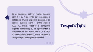 Temperatura
Se o paciente estiver muito quente,
com T = ou > de 41ºC, deve receber a
categoria muito urgente (laranja); se
estiver quente, com T entre 38,5 a
40,9 ºC, deve receber a categoria
urgente (amarelo) e, se apresentar a
temperatura em torno de 37,5 a 38,4
ºC (febrícula/subfebril), deve receber a
categoria pouco urgente (verde).
 