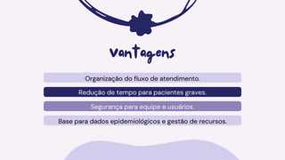 Organização do fluxo de atendimento.
Redução de tempo para pacientes graves.
Segurança para equipe e usuários.
Vantagens
Base para dados epidemiológicos e gestão de recursos.
 