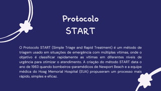 Protocolo
START
O Protocolo START (Simple Triage and Rapid Treatment) é um método de
triagem usado em situações de emergência com múltiplas vítimas, onde o
objetivo é classificar rapidamente as vítimas em diferentes níveis de
urgência para otimizar o atendimento. A criação do método START data o
ano de 1983 quando bombeiros-paramédicos de Newport Beach e a equipe
médica do Hoag Memorial Hospital (EUA) propuseram um processo mais
rápido, simples e eficaz.
 