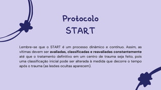 Protocolo
START
Lembre-se que o START é um processo dinâmico e contínuo. Assim, as
vítimas devem ser avaliadas, classificadas e reavaliadas constantemente
até que o tratamento definitivo em um centro de trauma seja feito, pois
uma classificação inicial pode ser alterada à medida que decorre o tempo
após o trauma (as lesões ocultas aparecem).
 
