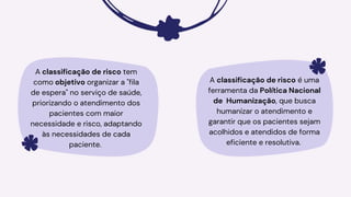 A classificação de risco tem
como objetivo organizar a "fila
de espera" no serviço de saúde,
priorizando o atendimento dos
pacientes com maior
necessidade e risco, adaptando
às necessidades de cada
paciente.
A classificação de risco é uma
ferramenta da Política Nacional
de Humanização, que busca
humanizar o atendimento e
garantir que os pacientes sejam
acolhidos e atendidos de forma
eficiente e resolutiva.
 