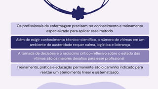 Os profissionais de enfermagem precisam ter conhecimento e treinamento
especializado para aplicar esse método.
Além de exigir conhecimento técnico-científico, o número de vítimas em um
ambiente de austeridade requer calma, logística e liderança.
A tomada de decisões e o raciocínio crítico-reflexivo sobre o estado das
vítimas são os maiores desafios para esse profissional
Treinamento, prática e educação permanente são o caminho indicado para
realizar um atendimento linear e sistematizado.
 