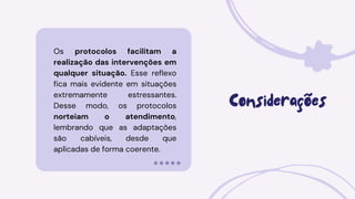 Os protocolos facilitam a
realização das intervenções em
qualquer situação. Esse reflexo
fica mais evidente em situações
extremamente estressantes.
Desse modo, os protocolos
norteiam o atendimento,
lembrando que as adaptações
são cabíveis, desde que
aplicadas de forma coerente.
Considerações
 