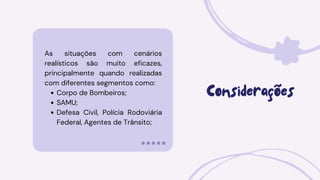 As situações com cenários
realísticos são muito eficazes,
principalmente quando realizadas
com diferentes segmentos como:
Corpo de Bombeiros;
SAMU;
Defesa Civil, Polícia Rodoviária
Federal, Agentes de Trânsito;
Considerações
 