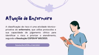 Atuação do Enfermeiro
A classificação de risco é uma atividade técnico-
privativa do enfermeiro, que utiliza protocolos e
sua capacidade de julgamento clínico para
identificar o risco e priorizar o atendimento,
segundo a Resolução COFEN Nº 661/2021.
ResoluçãoCOFEN-nº661/2021
 