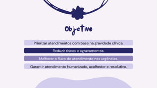 Priorizar atendimentos com base na gravidade clínica.
Reduzir riscos e agravamentos.
Melhorar o fluxo de atendimento nas urgências.
Objetivo
Garantir atendimento humanizado, acolhedor e resolutivo.
 