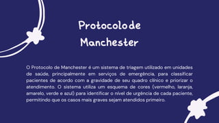 Protocolode
Manchester
O Protocolo de Manchester é um sistema de triagem utilizado em unidades
de saúde, principalmente em serviços de emergência, para classificar
pacientes de acordo com a gravidade de seu quadro clínico e priorizar o
atendimento. O sistema utiliza um esquema de cores (vermelho, laranja,
amarelo, verde e azul) para identificar o nível de urgência de cada paciente,
permitindo que os casos mais graves sejam atendidos primeiro.
 