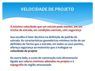 A máxima velocidade que um veículo pode manter, em um
trecho de estrada, em condições normais, com segurança
Sua escolha é fator decisivo na definição do padrão da
estrada. As características geométricas mínimas terão de ser
definidas de forma que a estrada, em todos os seus pontos,
ofereça segurança ao motorista que a trafegue na
velocidade de projeto
De outro lado, o custo de construção está diretamente
ligado aos valores mínimos adotados no projeto e à
topografia da região atravessada
VELOCIDADE DE PROJETO
 