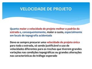 Quanto maior a velocidade de projeto melhor o padrão da
estrada e, consequentemente, maior o custo, especialmente
em locais de topografia acidentada
Deve-se sempre procurar uma velocidade de projeto única
para toda a estrada, só sendo justificável o uso de
velocidades diferentes para os trechos que tiverem grandes
variações nas condições topográficas ou grandes alterações
nas características do tráfego esperado
VELOCIDADE DE PROJETO
 