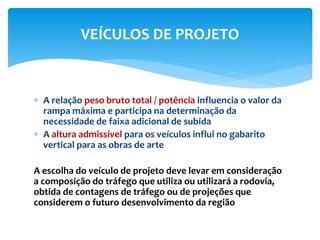  A relação peso bruto total / potência influencia o valor da
rampa máxima e participa na determinação da
necessidade de faixa adicional de subida
 A altura admissível para os veículos influi no gabarito
vertical para as obras de arte
A escolha do veículo de projeto deve levar em consideração
a composição do tráfego que utiliza ou utilizará a rodovia,
obtida de contagens de tráfego ou de projeções que
considerem o futuro desenvolvimento da região
VEÍCULOS DE PROJETO
 
