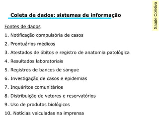 Saúde Coletiva 
Coleta de dados: sistemas de informação 
Fontes de dados 
1. Notificação compulsória de casos 
2. Prontuários médicos 
3. Atestados de óbitos e registro de anatomia patológica 
4. Resultados laboratoriais 
5. Registros de bancos de sangue 
6. Investigação de casos e epidemias 
7. Inquéritos comunitários 
8. Distribuição de vetores e reservatórios 
9. Uso de produtos biológicos 
10. Notícias veiculadas na imprensa 
 