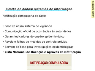 Saúde Coletiva 
Coleta de dados: sistemas de informação 
Notificação compulsória de casos 
● Base do nosso sistema de vigilância 
● Comunicação oficial de ocorrências às autoridades 
● Geram indicadores do quadro epidemiológico 
● Revelam falhas de medidas de controle prévias 
● Servem de base para investigações epidemiológicas 
● Lista Nacional de Doenças e Agravos de Notificação 
 