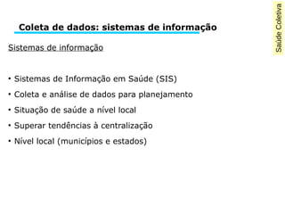 Saúde Coletiva 
Coleta de dados: sistemas de informação 
Sistemas de informação 
● Sistemas de Informação em Saúde (SIS) 
● Coleta e análise de dados para planejamento 
● Situação de saúde a nível local 
● Superar tendências à centralização 
● Nível local (municípios e estados) 
 