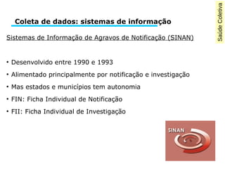 Saúde Coletiva 
Coleta de dados: sistemas de informação 
Sistemas de Informação de Agravos de Notificação (SINAN) 
● Desenvolvido entre 1990 e 1993 
● Alimentado principalmente por notificação e investigação 
● Mas estados e municípios tem autonomia 
● FIN: Ficha Individual de Notificação 
● FII: Ficha Individual de Investigação 
 